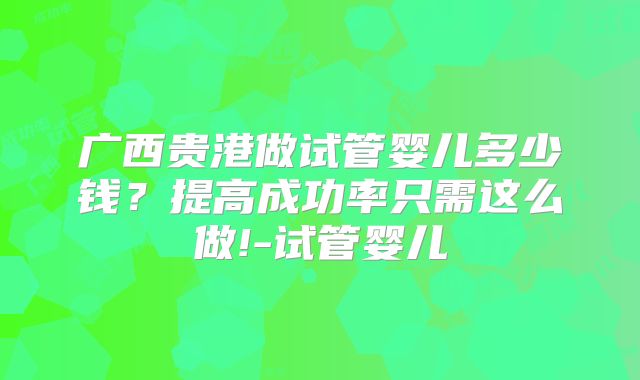 广西贵港做试管婴儿多少钱？提高成功率只需这么做!-试管婴儿