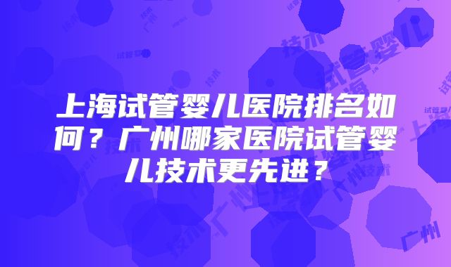 上海试管婴儿医院排名如何?广州哪家医院试管婴儿技术更先进?