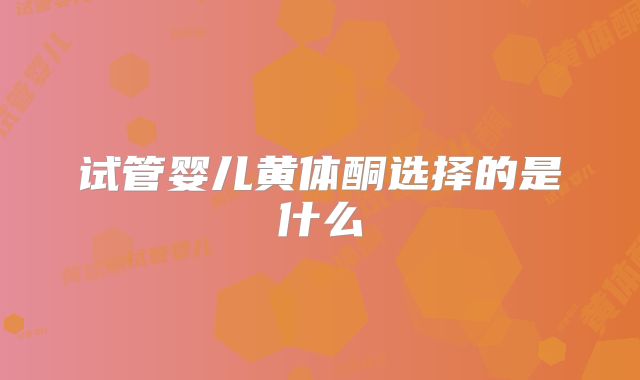 试管婴儿黄体酮选择的是什么