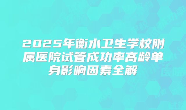2025年衡水卫生学校附属医院试管成功率高龄单身影响因素全解