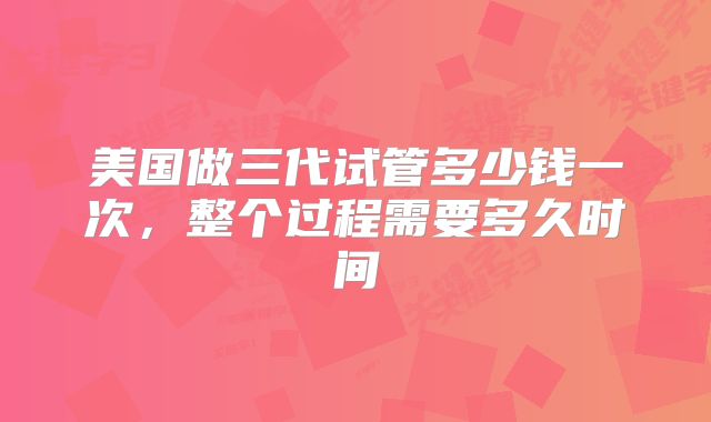 美国做三代试管多少钱一次,整个过程需要多久时间
