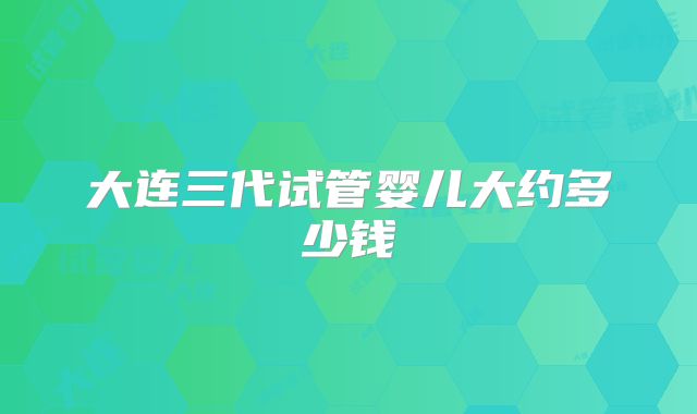 大连三代试管婴儿大约多少钱