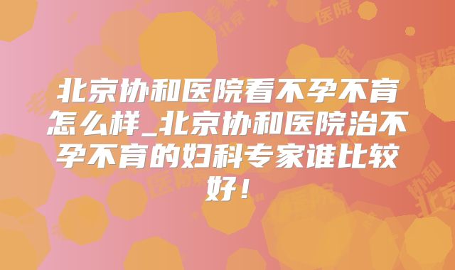 北京协和医院看不孕不育怎么样_北京协和医院治不孕不育的妇科专家谁比较好！