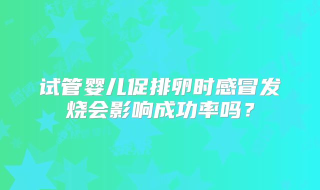 试管婴儿促排卵时感冒发烧会影响成功率吗？