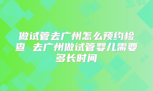 做试管去广州怎么预约检查 去广州做试管婴儿需要多长时间