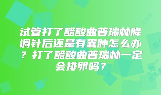 试管打了醋酸曲普瑞林降调针后还是有囊肿怎么办？打了醋酸曲普瑞林一定会排卵吗？