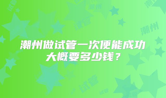 潮州做试管一次便能成功大概要多少钱?