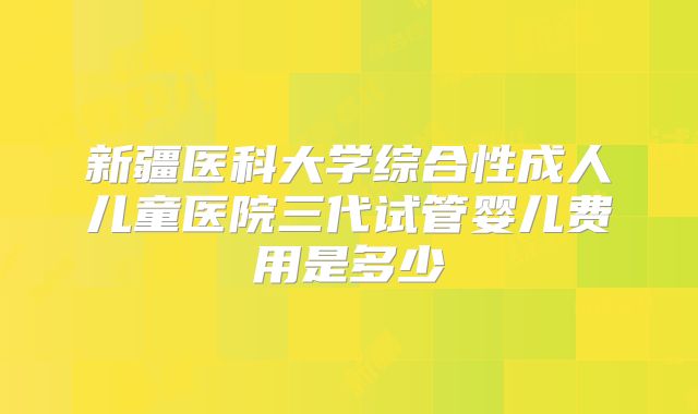 新疆医科大学综合性成人儿童医院三代试管婴儿费用是多少