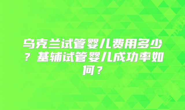 乌克兰试管婴儿费用多少？基辅试管婴儿成功率如何？