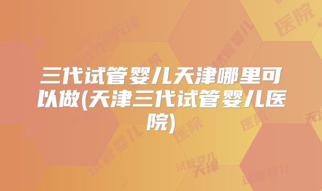 三代试管婴儿天津哪里可以做(天津三代试管婴儿医院)