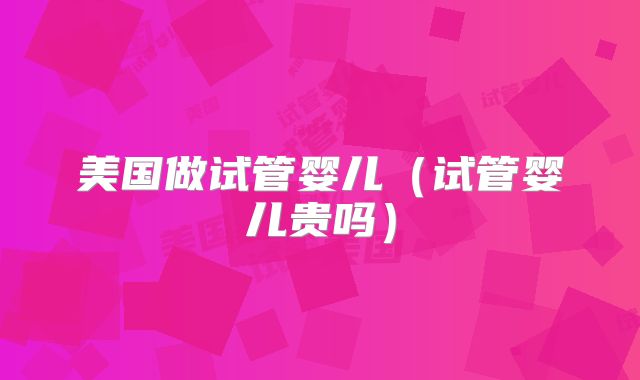 美国做试管婴儿（试管婴儿贵吗）