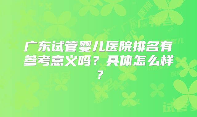 广东试管婴儿医院排名有参考意义吗？具体怎么样？