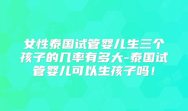 女性泰国试管婴儿生三个孩子的几率有多大-泰国试管婴儿可以生孩子吗！