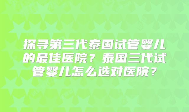 探寻第三代泰国试管婴儿的最佳医院？泰国三代试管婴儿怎么选对医院？