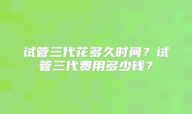 试管三代花多久时间？试管三代费用多少钱？