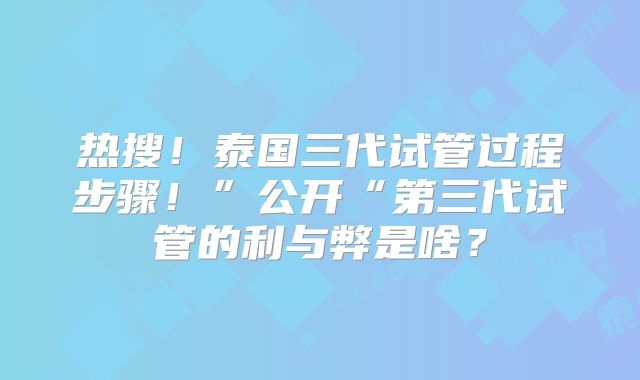热搜！泰国三代试管过程步骤！”公开“第三代试管的利与弊是啥？