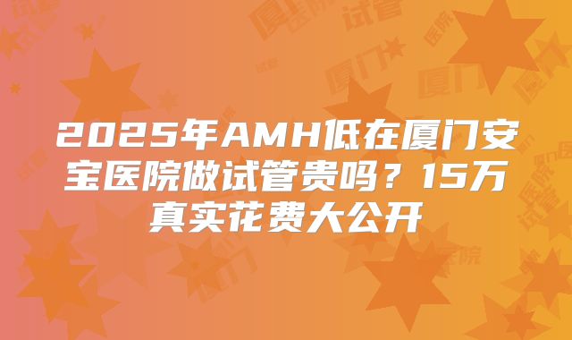 2025年AMH低在厦门安宝医院做试管贵吗？15万真实花费大公开
