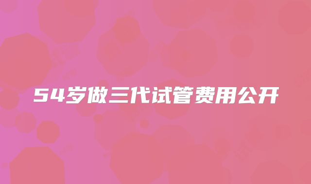 54岁做三代试管费用公开