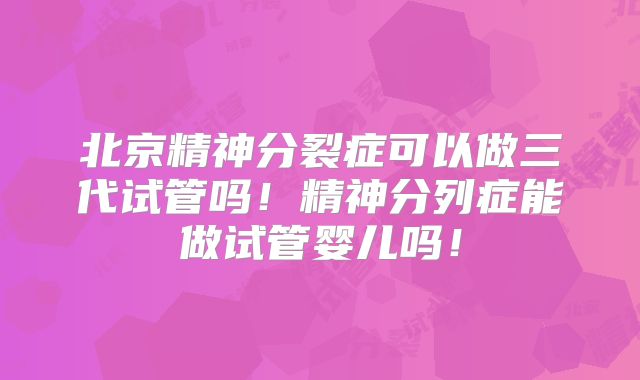 北京精神分裂症可以做三代试管吗！精神分列症能做试管婴儿吗！
