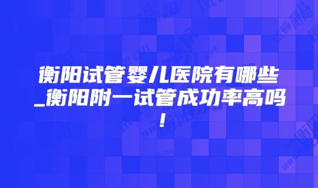 衡阳试管婴儿医院有哪些_衡阳附一试管成功率高吗！