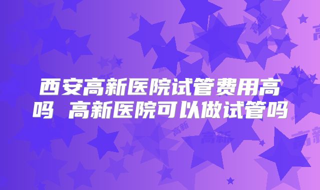 西安高新医院试管费用高吗 高新医院可以做试管吗