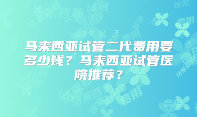 马来西亚试管二代费用要多少钱？马来西亚试管医院推荐？