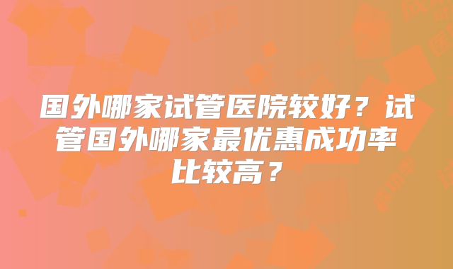国外哪家试管医院较好?试管国外哪家最优惠成功率比较高?
