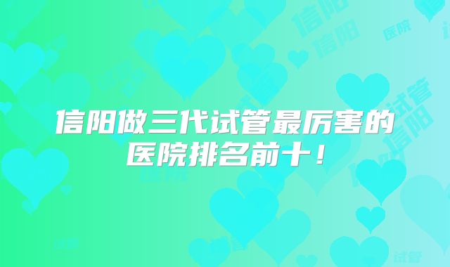 信阳做三代试管最厉害的医院排名前十！