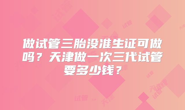 做试管三胎没准生证可做吗？天津做一次三代试管要多少钱？