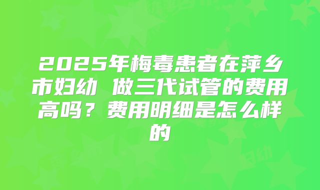 2025年梅毒患者在萍乡市妇幼 做三代试管的费用高吗?费用明细是怎么样的