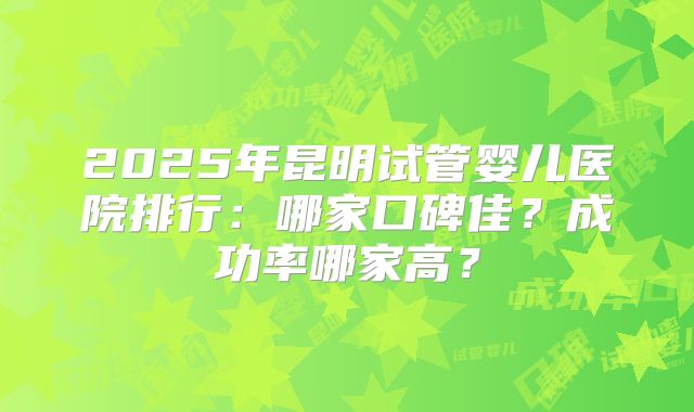 2025年昆明试管婴儿医院排行：哪家口碑佳？成功率哪家高？