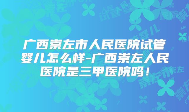 广西崇左市人民医院试管婴儿怎么样-广西崇左人民医院是三甲医院吗！