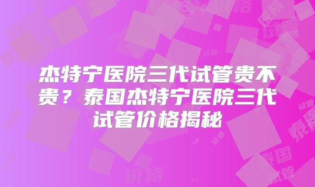 杰特宁医院三代试管贵不贵？泰国杰特宁医院三代试管价格揭秘