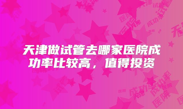 天津做试管去哪家医院成功率比较高，值得投资