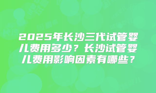 2025年长沙三代试管婴儿费用多少？长沙试管婴儿费用影响因素有哪些？