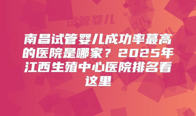 南昌试管婴儿成功率蕞高的医院是哪家？2025年江西生殖中心医院排名看这里