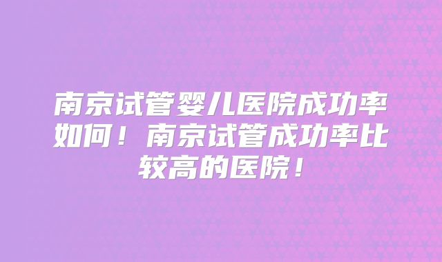 南京试管婴儿医院成功率如何！南京试管成功率比较高的医院！