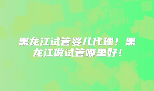 黑龙江试管婴儿代理！黑龙江做试管哪里好！