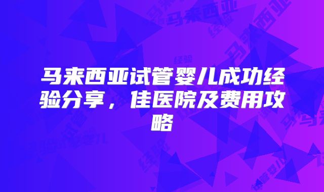 马来西亚试管婴儿成功经验分享，佳医院及费用攻略