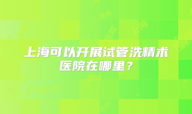 上海可以开展试管洗精术医院在哪里？