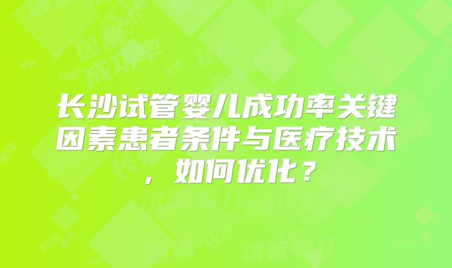 长沙试管婴儿成功率关键因素患者条件与医疗技术，如何优化？