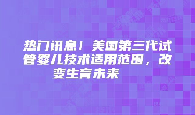 热门讯息!美国第三代试管婴儿技术适用范围,改变生育未来