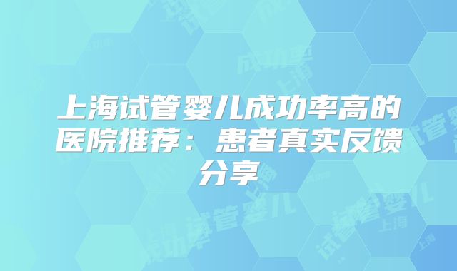上海试管婴儿成功率高的医院推荐：患者真实反馈分享