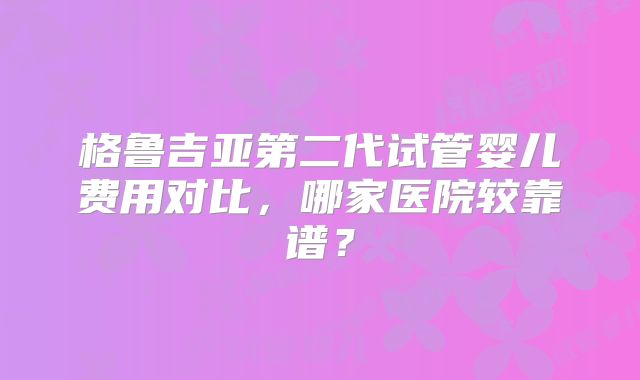 格鲁吉亚第二代试管婴儿费用对比,哪家医院较靠谱?