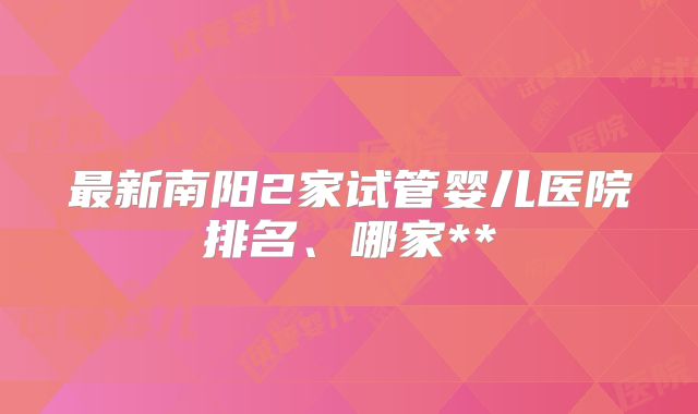 最新南阳2家试管婴儿医院排名、哪家**