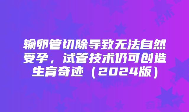 输卵管切除导致无法自然受孕,试管技术仍可创造生育奇迹(2024版)