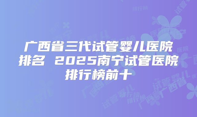 广西省三代试管婴儿医院排名 2025南宁试管医院排行榜前十