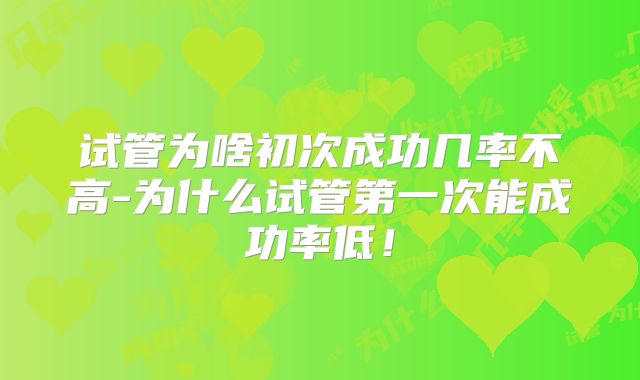 试管为啥初次成功几率不高-为什么试管第一次能成功率低！