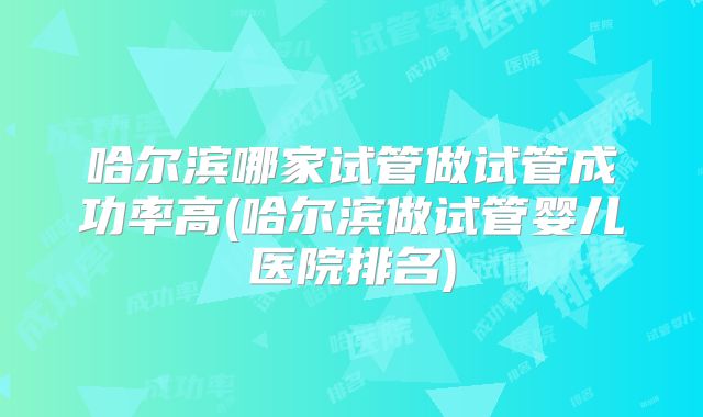 哈尔滨哪家试管做试管成功率高(哈尔滨做试管婴儿医院排名)