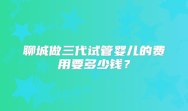 聊城做三代试管婴儿的费用要多少钱？